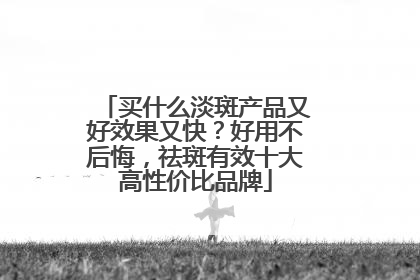 买什么淡斑产品又好效果又快？好用不后悔，祛斑有效十大高性价比品牌