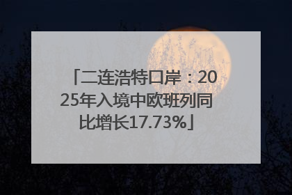 二连浩特口岸：2025年入境中欧班列同比增长17.73%