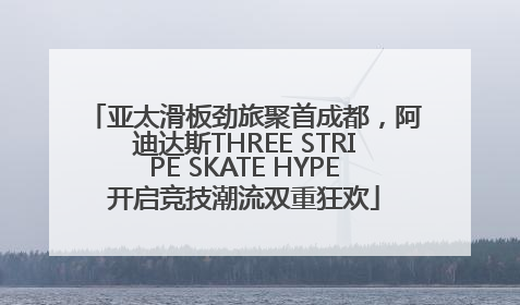 亚太滑板劲旅聚首成都，阿迪达斯THREE STRIPE SKATE HYPE开启竞技潮流双重狂欢