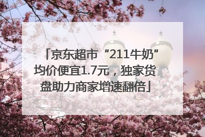 京东超市“211牛奶”均价便宜1.7元，独家货盘助力商家增速翻倍