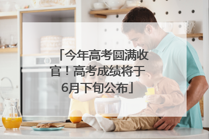今年高考圆满收官！高考成绩将于6月下旬公布