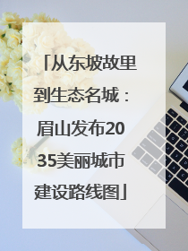 从东坡故里到生态名城：眉山发布2035美丽城市建设路线图
