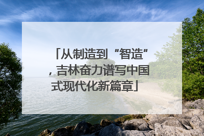 从制造到“智造”，吉林奋力谱写中国式现代化新篇章