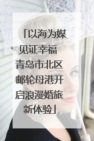 以海为媒见证幸福 青岛市北区邮轮母港开启浪漫婚旅新体验
