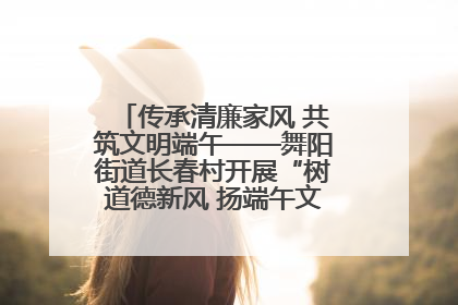 传承清廉家风 共筑文明端午——舞阳街道长春村开展“树道德新风 扬端午文化”主题活动