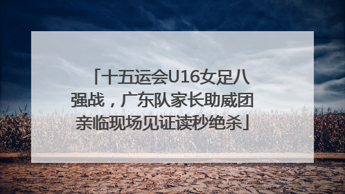 十五运会U16女足八强战，广东队家长助威团亲临现场见证读秒绝杀