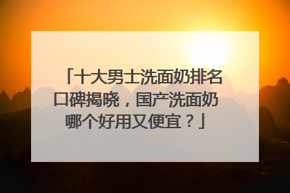 十大男士洗面奶排名口碑揭晓，国产洗面奶哪个好用又便宜？