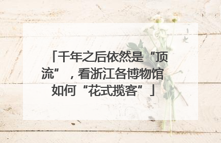 千年之后依然是“顶流”，看浙江各博物馆如何“花式揽客”