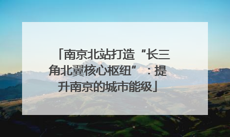 南京北站打造“长三角北翼核心枢纽”：提升南京的城市能级