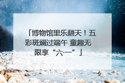 博物馆里乐翻天！五彩斑斓过端午 童趣无限享“六·一”