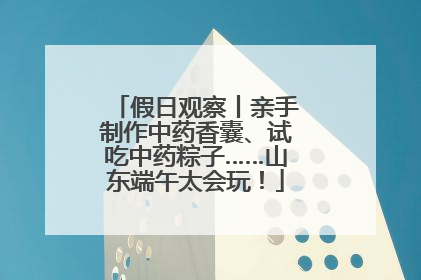 假日观察丨亲手制作中药香囊、试吃中药粽子……山东端午太会玩！