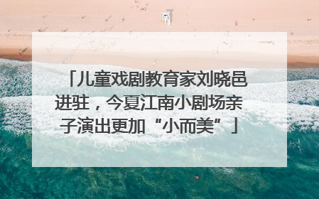 儿童戏剧教育家刘晓邑进驻，今夏江南小剧场亲子演出更加“小而美”