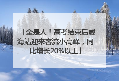 全是人！高考结束后威海站迎来客流小高峰，同比增长20%以上