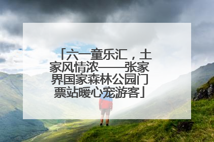 六一童乐汇，土家风情浓——张家界国家森林公园门票站暖心宠游客