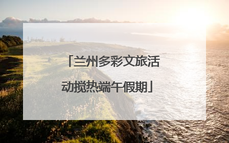 兰州多彩文旅活动搅热端午假期