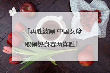 再胜波黑 中国女篮取得热身赛两连胜