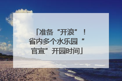 准备“开浪”！省内多个水乐园“官宣”开园时间