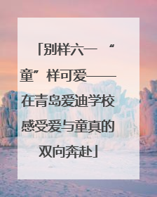 别样六一 “童”样可爱——在青岛爱迪学校感受爱与童真的双向奔赴
