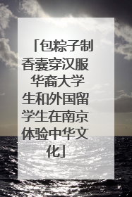 包粽子制香囊穿汉服 华裔大学生和外国留学生在南京体验中华文化