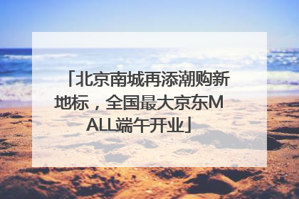 北京南城再添潮购新地标，全国最大京东MALL端午开业