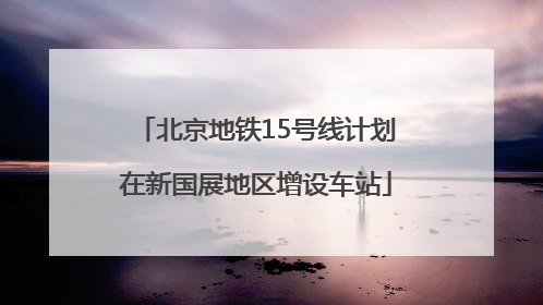 北京地铁15号线计划在新国展地区增设车站