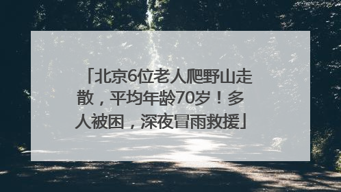 北京6位老人爬野山走散，平均年龄70岁！多人被困，深夜冒雨救援