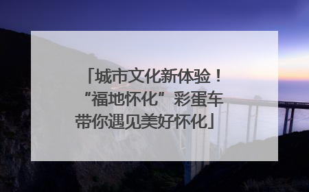城市文化新体验！“福地怀化”彩蛋车带你遇见美好怀化