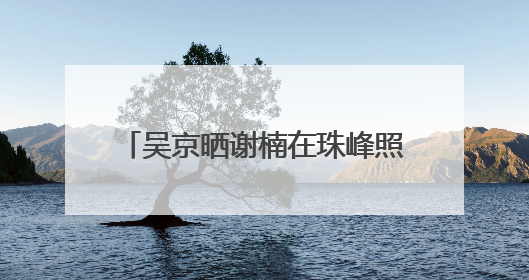 吴京晒谢楠在珠峰照片，隔空向其求婚