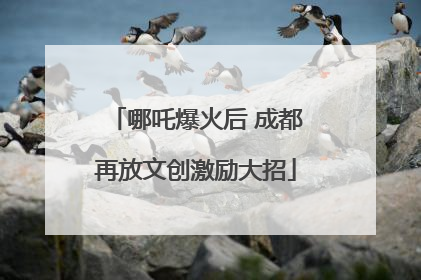 哪吒爆火后 成都再放文创激励大招