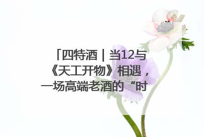四特酒｜当12与《天工开物》相遇，一场高端老酒的“时间对话”即将启幕