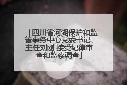 四川省河湖保护和监管事务中心党委书记、主任刘刚 接受纪律审查和监察调查