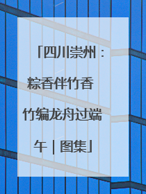 四川崇州：粽香伴竹香 竹编龙舟过端午｜图集