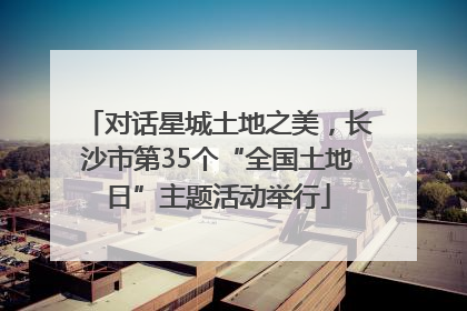 对话星城土地之美，长沙市第35个“全国土地日”主题活动举行