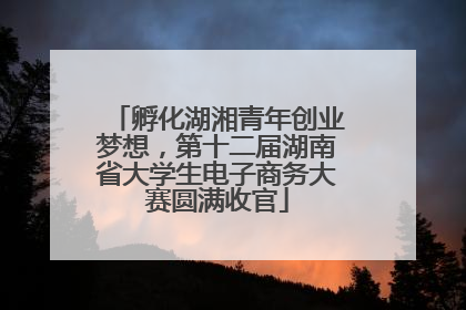 孵化湖湘青年创业梦想，第十二届湖南省大学生电子商务大赛圆满收官