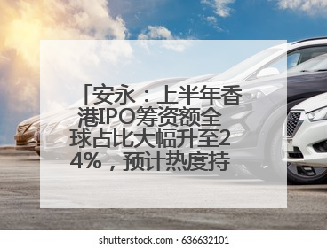 安永：上半年香港IPO筹资额全球占比大幅升至24%，预计热度持续推升