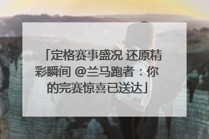 定格赛事盛况 还原精彩瞬间 @兰马跑者：你的完赛惊喜已送达