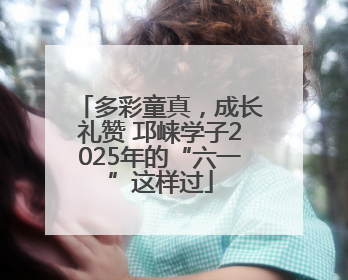 多彩童真，成长礼赞 邛崃学子2025年的“六一”这样过