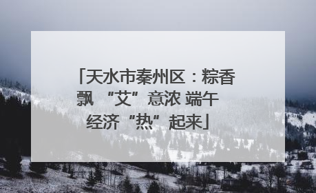 天水市秦州区：粽香飘 “艾”意浓 端午经济“热”起来