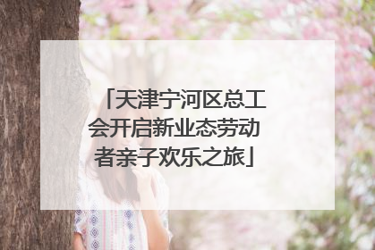 天津宁河区总工会开启新业态劳动者亲子欢乐之旅