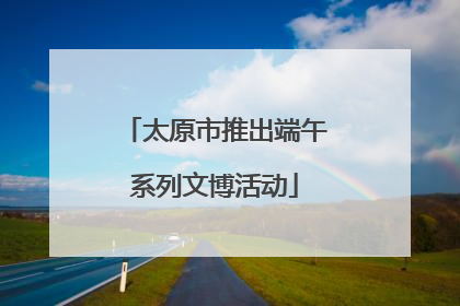 太原市推出端午系列文博活动