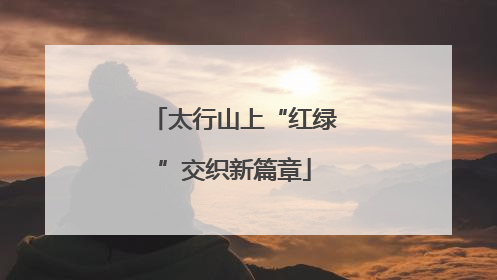 太行山上“红绿”交织新篇章