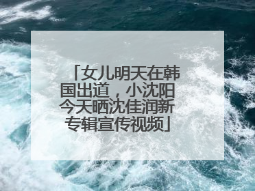 女儿明天在韩国出道，小沈阳今天晒沈佳润新专辑宣传视频