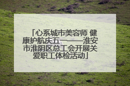 心系城市美容师 健康护航庆五一——淮安市淮阴区总工会开展关爱职工体检活动