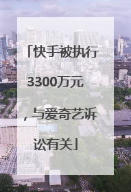 快手被执行3300万元，与爱奇艺诉讼有关