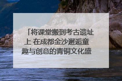 将课堂搬到考古遗址上 在成都金沙邂逅童趣与创意的青铜文化盛宴｜文化中国行
