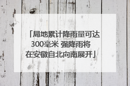 局地累计降雨量可达300毫米 强降雨将在安徽自北向南展开