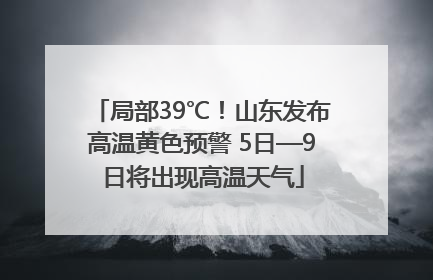 局部39℃！山东发布高温黄色预警 5日—9日将出现高温天气