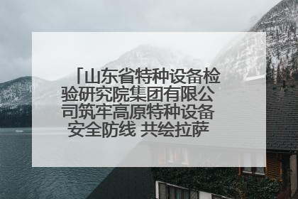 山东省特种设备检验研究院集团有限公司筑牢高原特种设备安全防线 共绘拉萨美好生活画卷