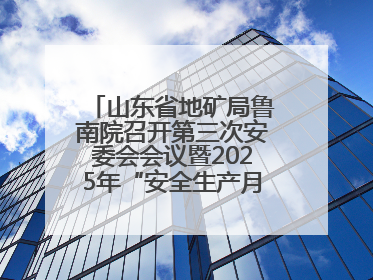山东省地矿局鲁南院召开第三次安委会会议暨2025年“安全生产月”活动启动仪式