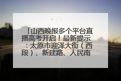 山西晚报多个平台直播高考开启！最新提示：太原市迎泽大街（西段）、新建路、人民南路高考期间增开路口